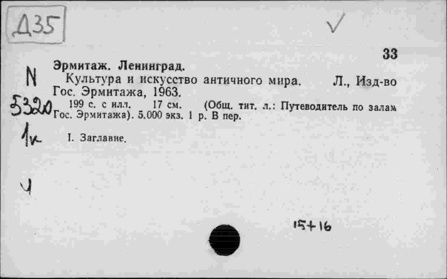 ﻿і'ддя
33
N Эрмитаж. Ленинград.
Культура и искусство античного мира. Л., Изд-во Гос. Эрмитажа, 1963.
с- с илл- 17 см- (Общ. тит. л.: Путеводитель по залам '-''■*АА'Гос. Эрмитажа). 5.000 экз. 1 р. В пер.
I. Заглавие.